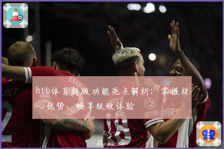 hth体育新版功能亮点解析：掌握核心优势，畅享极致体验