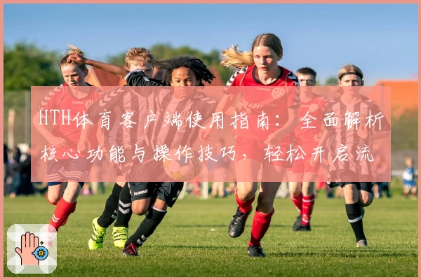 HTH体育客户端使用指南：全面解析核心功能与操作技巧，轻松开启流畅运动体验