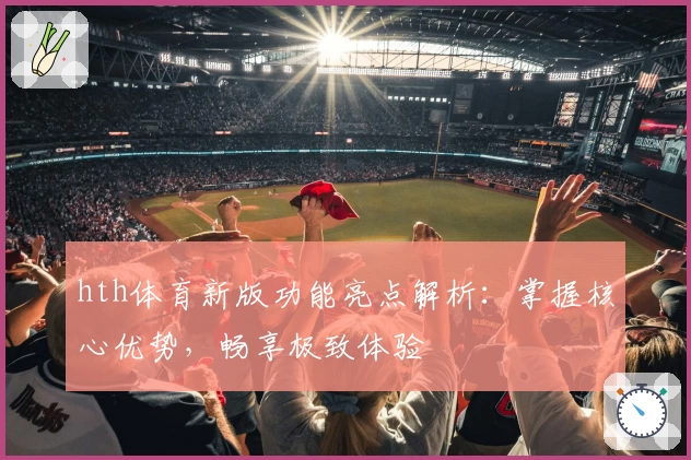 hth体育新版功能亮点解析：掌握核心优势，畅享极致体验