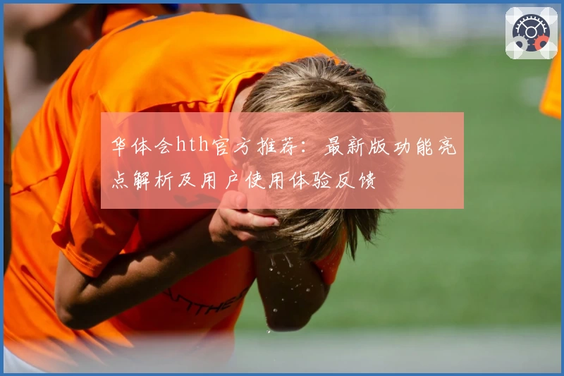 华体会hth官方推荐：最新版功能亮点解析及用户使用体验反馈